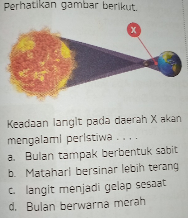 Perhatikan gambar berikut.
Keadaan langit pada daerah X akan
mengalami peristiwa . . . .
a. Bulan tampak berbentuk sabit
b. Matahari bersinar lebih terang
c. langit menjadi gelap sesaat
d. Bulan berwarna merah