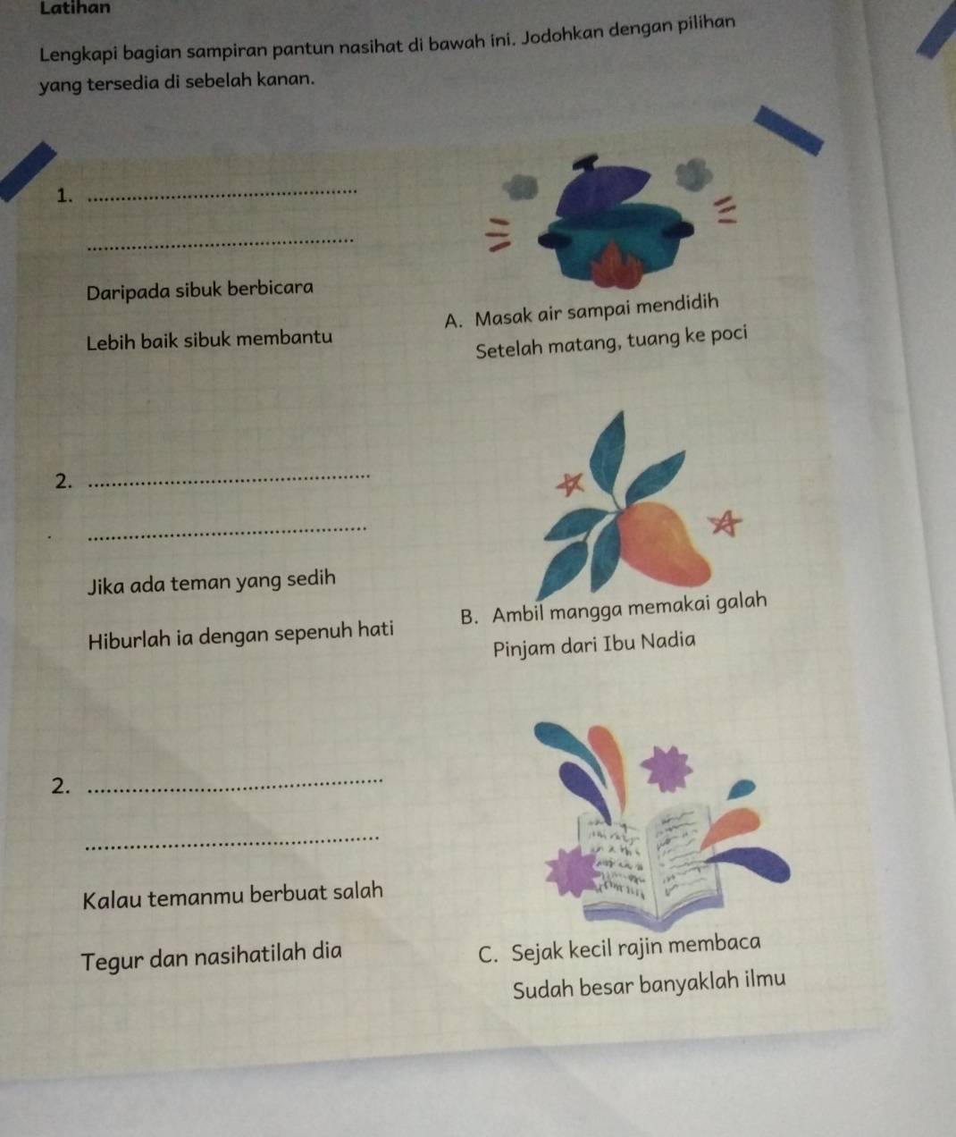 Latihan
Lengkapi bagian sampiran pantun nasihat di bawah ini. Jodohkan dengan pilihan
yang tersedia di sebelah kanan.
1.
_
_
Daripada sibuk berbicara
Lebih baik sibuk membantu A. Masak air sampai mendidih
Setelah matang, tuang ke poci
2.
_
4
_
Jika ada teman yang sedih
Hiburlah ia dengan sepenuh hati B. Ambil mangga memakai galah
Pinjam dari Ibu Nadia
2.
_
_
Kalau temanmu berbuat salah
Tegur dan nasihatilah dia
C. Sejak kecil rajin membaca
Sudah besar banyaklah ilmu