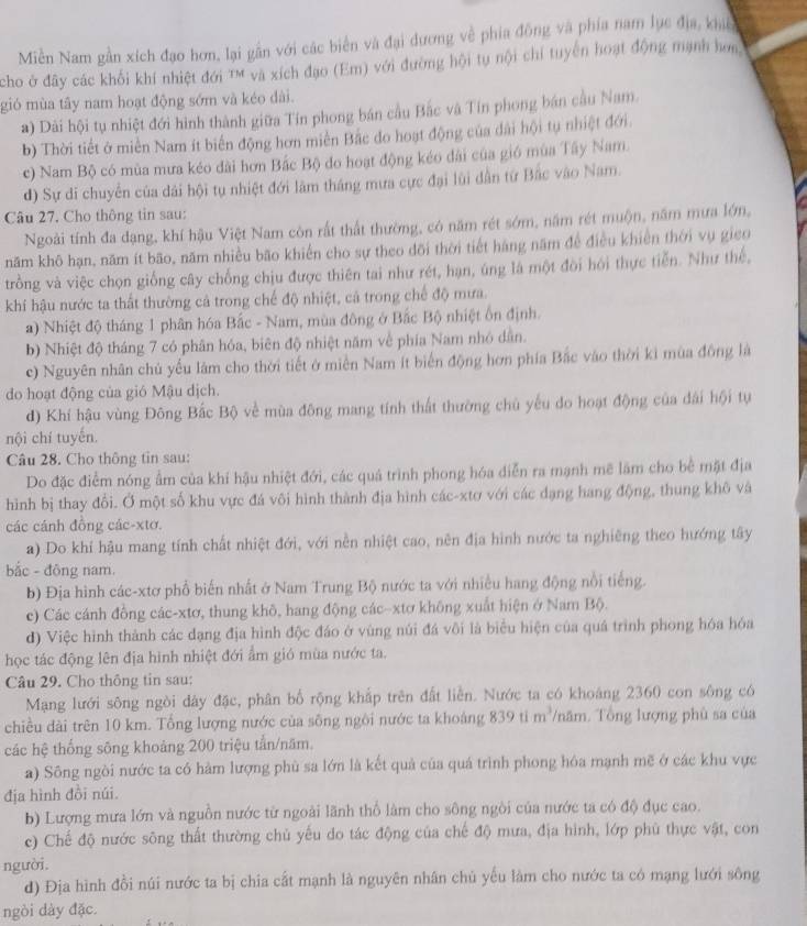 Miền Nam gần xích đạo hơn, lại gần với các biển và đại dương về phía đồng và phía nam lục địa, khic
cho ở đây các khối khí nhiệt đới ' và xích đạo (Em) với đường hội tụ nội chỉ tuyển hoạt động mạnh hơm,
gió mùa tây nam hoạt động sớm và kéo dài.
a) Dài hội tụ nhiệt đới hình thành giữa Tín phong bán cầu Bắc và Tín phong bán cầu Nam.
b) Thời tiết ở miền Nam ít biến động hơn miền Bắc do hoạt động của dài hội tụ nhiệt đới.
c) Nam Bộ có mùa mưa kéo đài hơn Bắc Bộ do hoạt động kéo đài của gió mùa Tây Nam.
d) Sự di chuyển của dài hội tụ nhiệt đới lâm tháng mưa cực đại lùi dẫn từ Bắc vào Nam.
Câu 27. Cho thông tin sau:
Ngoài tính đa dạng, khí hậu Việt Nam còn rất thất thường, có năm rét sớm, năm rét muộn, năm mưa lớn,
năm khô hạn, năm ít bão, năm nhiều bão khiển cho sự theo dõi thời tiết hàng năm để điều khiến thời vụ gieo
trồng và việc chọn giống cây chống chịu được thiên tai như rét, hạn, úng là một đôi hói thực tiễn. Như thế,
khí hậu nước ta thất thường cả trong chế độ nhiệt, cả trong chế độ mưa.
a) Nhiệt độ tháng 1 phân hóa Bắc - Nam, mùa đông ở Bắc Bộ nhiệt ổn định.
b) Nhiệt độ tháng 7 có phân hóa, biên độ nhiệt năm về phía Nam nhỏ dân.
c) Nguyên nhân chủ yếu lâm cho thời tiết ở miền Nam ít biển động hơn phía Bắc vào thời ki mùa đồng là
do hoạt động của gió Mậu dịch.
d) Khí hậu vùng Đông Bắc Bộ về mùa đông mang tính thất thường chủ yếu do hoạt động của đài hội tự
nội chí tuyến.
Câu 28. Cho thông tin sau:
Do đặc điểm nóng ẩm của khí hậu nhiệt đới, các quá trình phong hóa diễn ra mạnh mẽ lãm cho bề mặt địa
hình bị thay đổi. Ở một số khu vực đá vôi hình thành địa hình các-xtơ với các dạng hang động, thung khô và
các cánh đông các-xtơ.
a) Do khí hậu mang tính chất nhiệt đới, với nền nhiệt cao, nên địa hình nước ta nghiêng theo hướng tây
bắc - đông nam.
b) Địa hình các-xtơ phổ biến nhất ở Nam Trung Bộ nước ta với nhiều hang động nổi tiếng.
c) Các cánh đồng các-xtơ, thung khô, hang động các-xtơ không xuất hiện ở Nam Bộ.
d) Việc hình thành các dạng địa hình độc đáo ở vùng núi đá vôi là biểu hiện của quá trình phong hóa hóa
học tác động lên địa hình nhiệt đới ẩm gió mùa nước ta.
Câu 29. Cho thông tin sau:
Mạng lưới sông ngòi dày đặc, phân bố rộng khấp trên đất liễn. Nước ta có khoáng 2360 con sông có
chiều dài trên 10 km. Tổng lượng nước của sông ngôi nước ta khoảng 839 ti m^3 năm. Tổng lượng phù sa của
các hệ thống sông khoảng 200 triệu tẩn/năm.
a) Sông ngòi nước ta có hàm lượng phù sa lớn là kết quả của quá trình phong hóa mạnh mẽ ở các khu vực
địa hình đồi núi.
b) Lượng mưa lớn và nguồn nước từ ngoài lãnh thổ làm cho sông ngòi của nước ta có độ đục cao.
c) Chế độ nước sông thất thường chủ yếu do tác động của chế độ mưa, địa hình, lớp phù thực vật, con
người.
d) Địa hình đồi núi nước ta bị chia cất mạnh là nguyên nhân chủ yếu làm cho nước ta có mạng lưới sông
ngòi dày đặc.