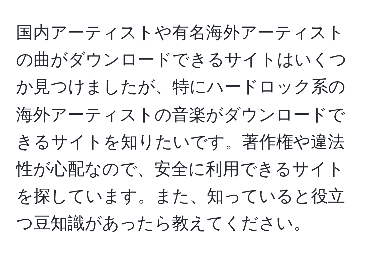 国内アーティストや有名海外アーティストの曲がダウンロードできるサイトはいくつか見つけましたが、特にハードロック系の海外アーティストの音楽がダウンロードできるサイトを知りたいです。著作権や違法性が心配なので、安全に利用できるサイトを探しています。また、知っていると役立つ豆知識があったら教えてください。