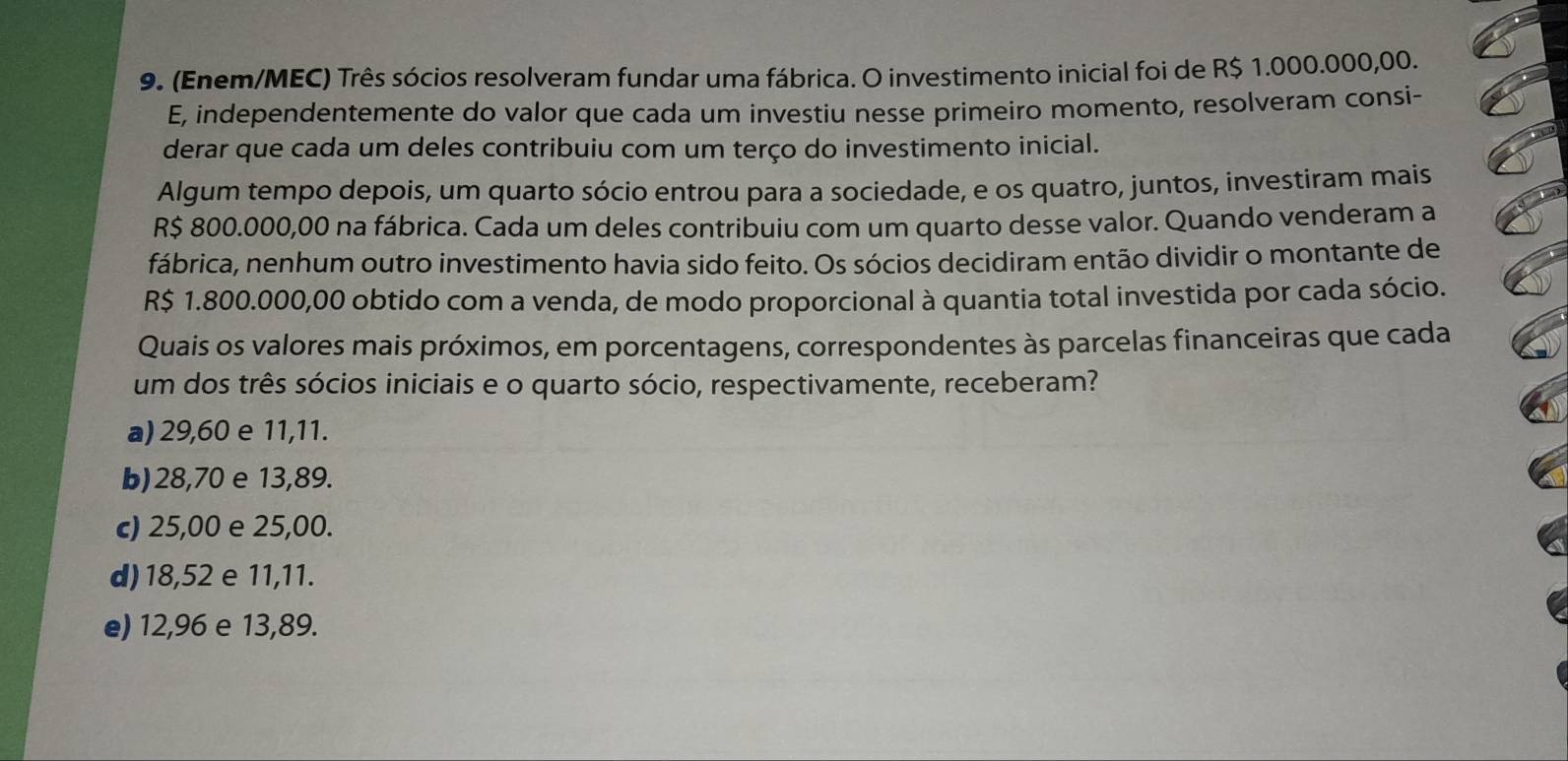 (Enem/MEC) Três sócios resolveram fundar uma fábrica. O investimento inicial foi de R$ 1.000.000,00.
E, independentemente do valor que cada um investiu nesse primeiro momento, resolveram consi-
derar que cada um deles contribuiu com um terço do investimento inicial.
Algum tempo depois, um quarto sócio entrou para a sociedade, e os quatro, juntos, investiram mais
R$ 800.000,00 na fábrica. Cada um deles contribuiu com um quarto desse valor. Quando venderam a
fábrica, nenhum outro investimento havia sido feito. Os sócios decidiram então dividir o montante de
R$ 1.800.000,00 obtido com a venda, de modo proporcional à quantia total investida por cada sócio.
Quais os valores mais próximos, em porcentagens, correspondentes às parcelas financeiras que cada
um dos três sócios iniciais e o quarto sócio, respectivamente, receberam?
a) 29,60 e 11,11.
b) 28,70 e 13,89.
c) 25,00 e 25,00.
d) 18,52 e 11,11.
e) 12,96 e 13,89.