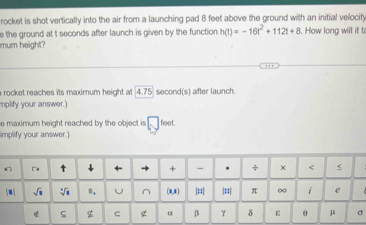 rocket is shot vertically into the air from a launching pad 8 feet above the ground with an initial velocity 
e the ground at t seconds after launch is given by the function h(t)=-16t^2+112t+8. How long will it ta 
mum height? 
e rocket reaches its maximum height at . 4.75 second (s) after launch. 
mplify your answer.) 
e maximum height reached by the object is □ feet. 
implify your answer.) 
~ 
← 
+ - . ÷ × < < 
sqrt(□ )  sqrt[□](□ ).. U ^ (□ ,□ ) [::] |::| π ∞ i e 
C 
α β γ δ ε θ μ σ