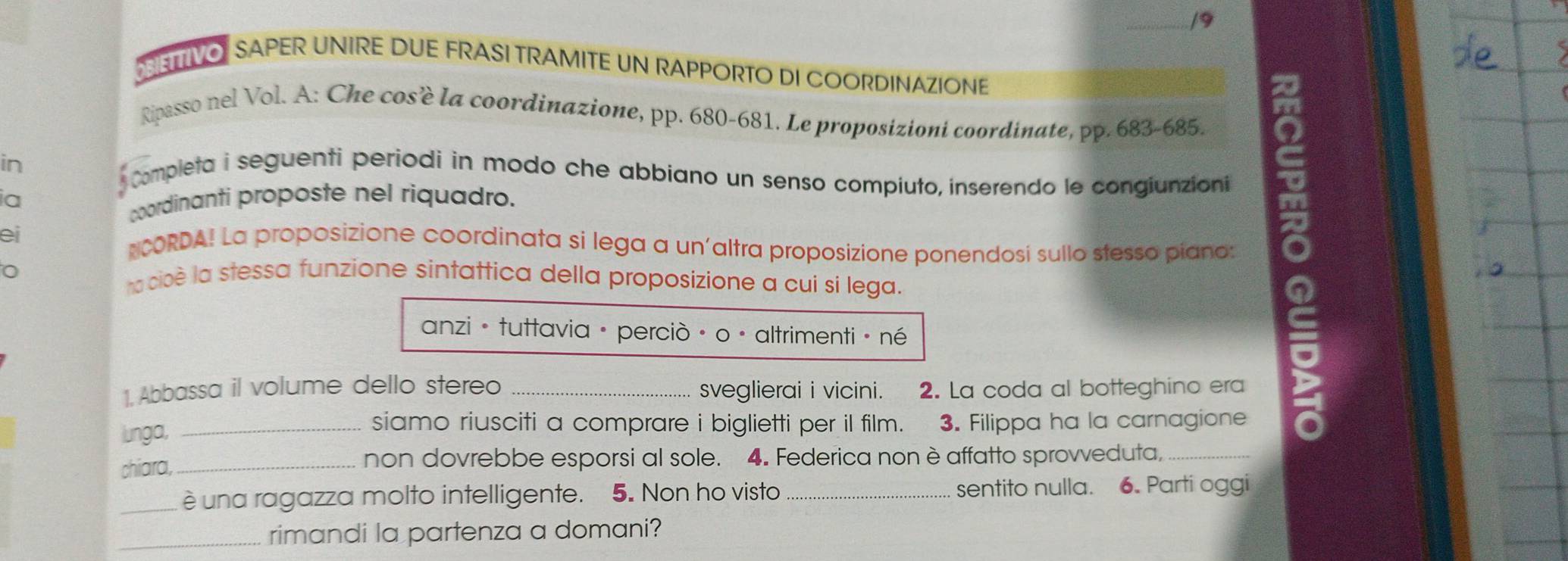 ETTIVO SAPER UNIRE DUE FRASI TRAMITE UN RAPPORTO DI COORDINAZIONE 
Ripasso nel Vol. A: Che cos'è la coordinazione, pp. 680-681. Le proposizioni coordinate, pp. 683-685. 
in 
Completa i seguenti periodi in modo che abbiano un senso compiuto, inserendo le congiunzioni 
ei NCORDA! La proposizione coordinata si lega a un'altra proposizione ponendosí sullo stesso piano: 。 
ia 
coordinanti proposte nel riquadro. 
o cioè la stessa funzione sintattica della proposizione a cui si lega. 
anzió tuttavia · perciò · o · altrimenti · né 
1. Abbassa il volume dello stereo sveglierai i vicini. 2. La coda al botteghino era 
siamo riusciti a comprare i biglietti per il film. 
lunga, 3. Filippa ha la carnagione 
chiara, _non dovrebbe esporsi al sole. 4. Federica non è affatto sprovveduta,_ 
_è una ragazza molto intelligente. 5. Non ho visto _sentito nulla. 6. Parti oggi 
_rimandi la partenza a domani?