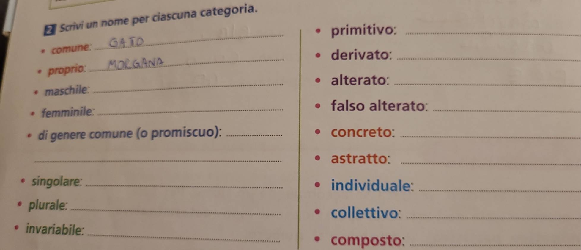 Scrivi un nome per ciascuna categoria. 
primitivo:_ 
comune: 
_ 
derivato:_ 
proprio: 
_ 
alterato:_ 
maschile: 
_ 
femminile:_ 
falso alterato:_ 
di genere comune (o promiscuo): _concreto:_ 
_astratto:_ 
singolare: _individuale:_ 
plurale: _collettivo:_ 
_ 
invariabile: 
composto:_