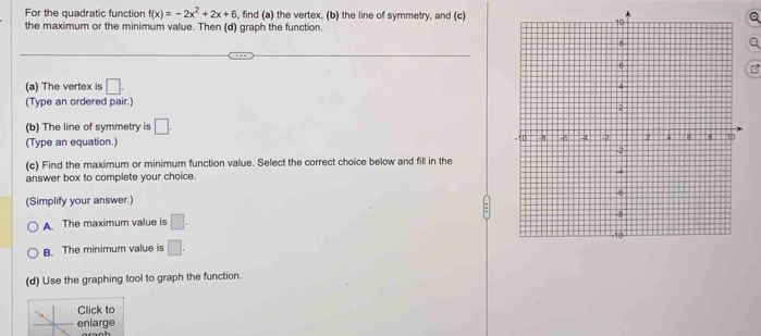 For the quadratic function f(x)=-2x^2+2x+6 , find (a) the vertex, (b) the line of symmetry, and (c)Q
the maximum or the minimum value. Then (d) graph the function.
a
B
(a) The vertex is □. 
(Type an ordered pair.)
(b) The line of symmetry is □. 
(Type an equation.)
(c) Find the maximum or minimum function value. Select the correct choice below and fill in the 
answer box to complete your choice. 
(Simplify your answer.)
A. The maximum value is □.
B. The minimum value is □. 
(d) Use the graphing tool to graph the function.
Click to
enlarge