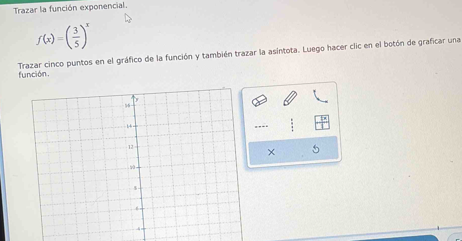 Trazar la función exponencial.
f(x)=( 3/5 )^x
Trazar cinco puntos en el gráfico de la función y también trazar la asíntota. Luego hacer clic en el botón de graficar una 
función. 
---- 
×