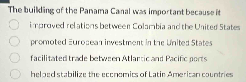 The building of the Panama Canal was important because it
improved relations between Colombia and the United States
promoted European investment in the United States
facilitated trade between Atlantic and Pacifıc ports
helped stabilize the economics of Latin American countries