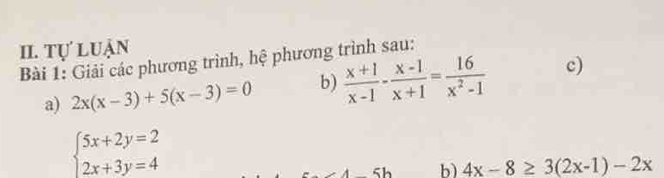 Tự luận 
Bài 1: Giải các phương trình, hệ phương trình sau: 
a) 2x(x-3)+5(x-3)=0 b)  (x+1)/x-1 - (x-1)/x+1 = 16/x^2-1  c)
beginarrayl 5x+2y=2 2x+3y=4endarray.
b) 4x-8≥ 3(2x-1)-2x