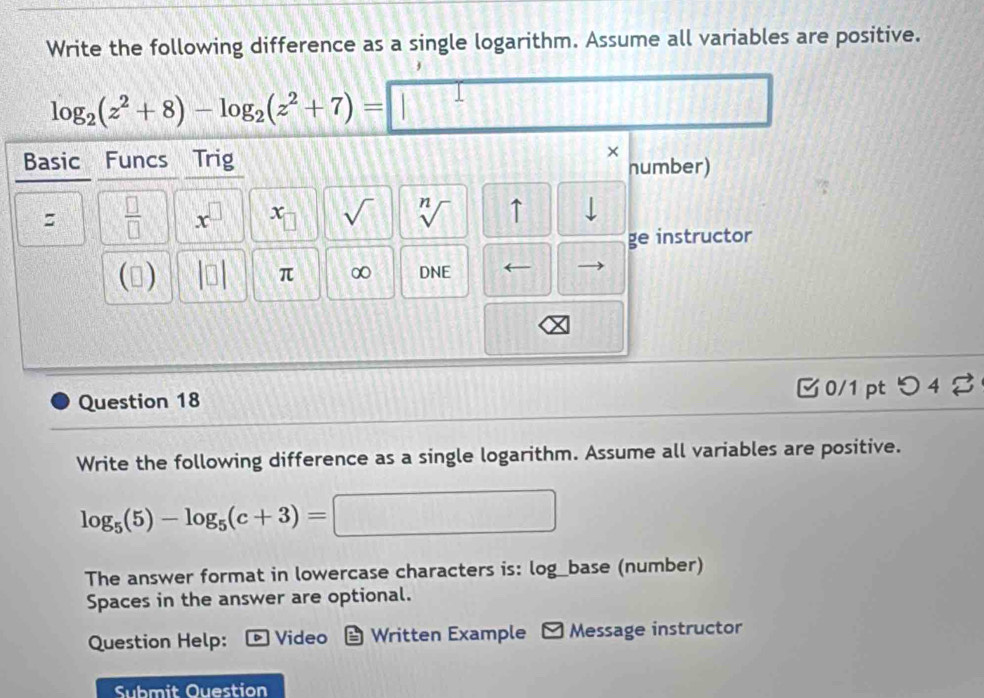 Write the following difference as a single logarithm. Assume all variables are positive.
log _2(z^2+8)-log _2(z^2+7)= | 
Basic Funcs Trig 
× 
number) 
:  □ /□   x^(□) x sqrt() sqrt[n]() ↑ 
ge instructor 
() □ π ∞ DNE ← 
Question 18 □ 0/1pt つ 4 % 
Write the following difference as a single logarithm. Assume all variables are positive.
log _5(5)-log _5(c+3)=□ :□ 
The answer format in lowercase characters is: log_base (number) 
Spaces in the answer are optional. 
Question Help: Video Written Example - Message instructor 
Submit Ouestion