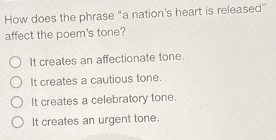 How does the phrase "a nation's heart is released”
affect the poem's tone?
It creates an affectionate tone.
It creates a cautious tone.
It creates a celebratory tone.
It creates an urgent tone.