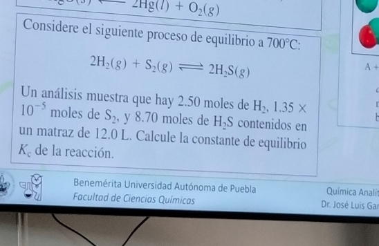 2Hg(l)+O_2(g)
Considere el siguiente proceso de equilibrio a 700°C
2H_2(g)+S_2(g)leftharpoons 2H_2S(g)
A+

Un análisis muestra que hay 2.50 moles de H_2, 1.35*
10^(-5) moles de S_2 , y 8.70 moles de H_2S contenidos en 
un matraz de 12.0 L. Calcule la constante de equilibrio
K_c de la reacción. 
Benemérita Universidad Autónoma de Puebla Química Analí 
Facultad de Ciencias Químicas Dr. José Luis Gar