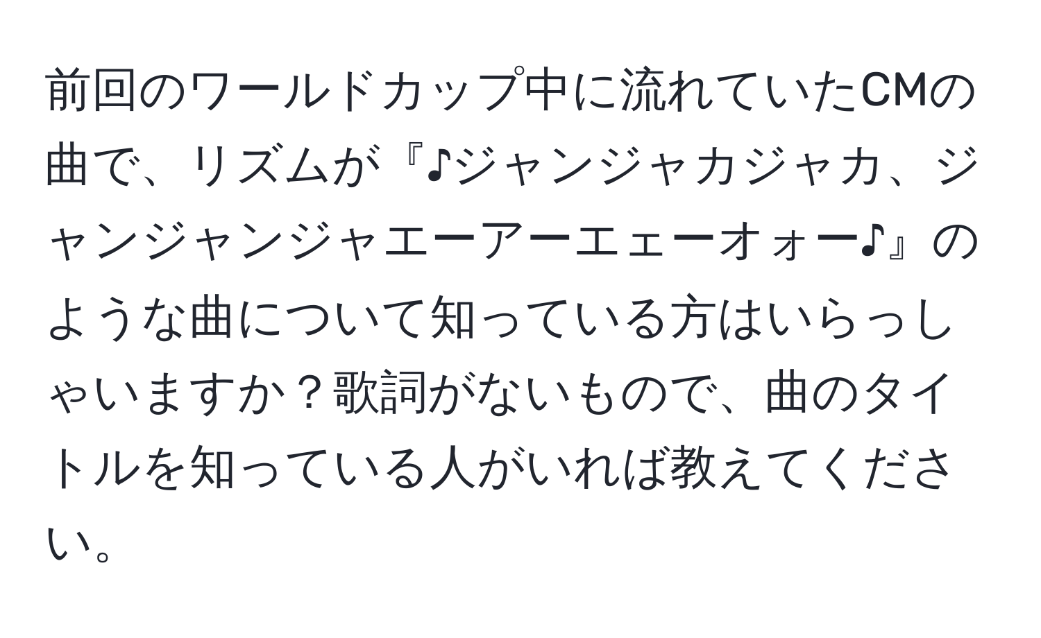 前回のワールドカップ中に流れていたCMの曲で、リズムが『♪ジャンジャカジャカ、ジャンジャンジャエーアーエェーオォー♪』のような曲について知っている方はいらっしゃいますか？歌詞がないもので、曲のタイトルを知っている人がいれば教えてください。