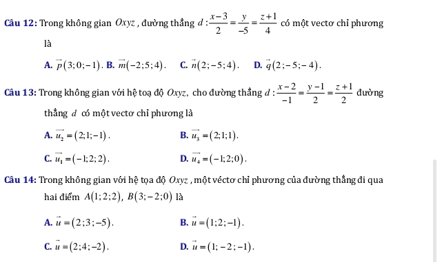 Trong không gian Oxyz , đường thẳng d : : (x-3)/2 = y/-5 = (z+1)/4  có một vectơ chỉ phương
là
A. vector p(3;0;-1). B. vector m(-2;5;4). C. vector n(2;-5;4). D. q(2;-5;-4). 
Câu 13: Trong không gian với hệ toạ độ Oxyz, cho đường thẳng đ:  (x-2)/-1 = (y-1)/2 = (z+1)/2  đường
thẳng đ có một vectơ chỉ phương là
A. vector u_2=(2;1;-1). B. vector u_3=(2;1;1).
C. vector u_1=(-1;2;2). D. vector u_4=(-1;2;0). 
Câu 14: Trong không gian với hệ tọa độ Oxyz , một véctơ chỉ phương của đường thẳng đi qua
hai điểm A(1;2;2), B(3;-2;0) là
A. vector u=(2;3;-5). B. vector u=(1;2;-1).
C. vector u=(2;4;-2). D. vector u=(1;-2;-1).