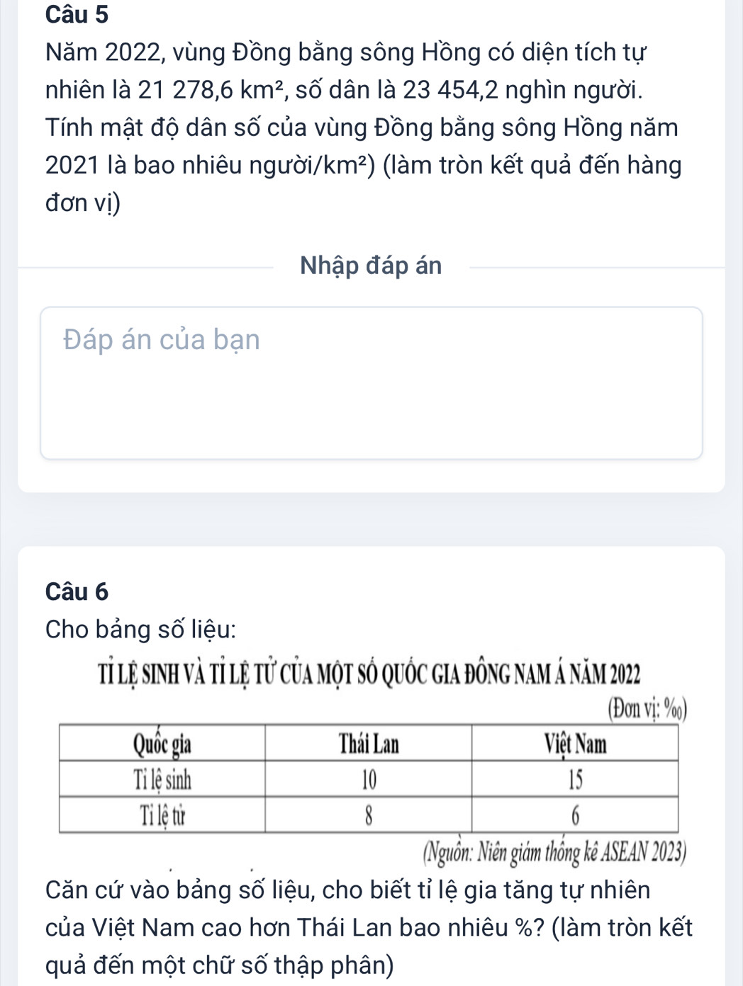 Năm 2022, vùng Đồng bằng sông Hồng có diện tích tự 
nhiên là 21278, 6km^2 *, số dân là 23 454,2 nghìn người. 
Tính mật độ dân số của vùng Đồng bằng sông Hồng năm 
2021 là bao nhiêu người, /km^2) (làm tròn kết quả đến hàng 
đơn vị) 
Nhập đáp án 
Đáp án của bạn 
Câu 6 
Cho bảng số liệu: 
tỉ lệ sinh và tỉ lệ tử của một số quốc gia đông nam á năm 2022
(Đon vi: %) 
(Nguồn: Niên giám thống kê ASEAN 2023) 
Căn cứ vào bảng số liệu, cho biết tỉ lệ gia tăng tự nhiên 
của Việt Nam cao hơn Thái Lan bao nhiêu %? (làm tròn kết 
quả đến một chữ số thập phân)