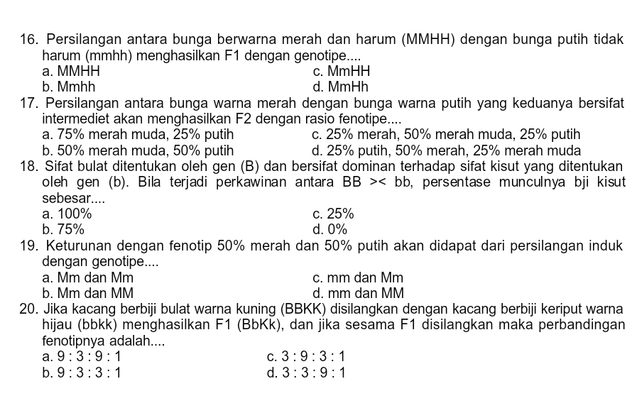 Persilangan antara bunga berwarna merah dan harum (MMHH) dengan bunga putih tidak
harum (mmhh) menghasilkan F1 dengan genotipe....
a. MMHH c. MmHH
b. Mmhh d. MmHh
17. Persilangan antara bunga warna merah dengan bunga warna putih yang keduanya bersifat
intermediet akan menghasilkan F2 dengan rasio fenotipe....
a. 75% merah muda, 25% putih c. 25% merah, 50% merah muda, 25% putih
b. 50% merah muda, 50% putih d. 25% putih, 50% merah, 25% merah muda
18. Sifat bulat ditentukan oleh gen (B) dan bersifat dominan terhadap sifat kisut yang ditentukan
oleh gen (b). Bila terjadi perkawinan antara BB> , persentase munculnya bji kisut 
sebesar....
a. 100% c. 25%
b. 75% d. 0%
19. Keturunan dengan fenotip 50% merah dan 50% putih akan didapat dari persilangan induk
dengan genotipe....
a. Mm dan Mm c. mm dan Mm
b. Mm dan MM d. mm dan MM
20. Jika kacang berbiji bulat warna kuning (BBKK) disilangkan dengan kacang berbiji keriput warna
hijau (bbkk) menghasilkan F1 (BbKk), dan jika sesama F1 disilangkan maka perbandingan
fenotipnya adalah....
a. 9:3:9:1 C. 3:9:3:1
b. 9:3:3:1 d. 3:3:9:1