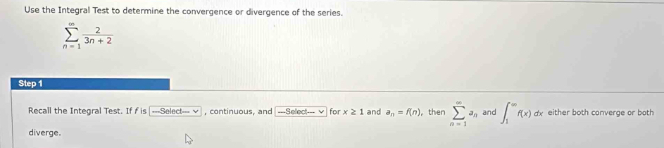 Use the Integral Test to determine the convergence or divergence of the series.
sumlimits _(n=1)^(∈fty) 2/3n+2 
Step 1 
Recall the Integral Test. If f is -Select--v continuous. and ---Select--- for x≥ 1 and a_n=f(n) , then sumlimits _(n=1)^(∈fty)a_n and ∈t _1^(∈fty)f(x)dx either both converge or both 
diverge.