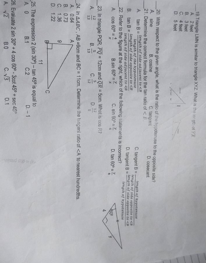 Triangle LMN is similar to triangle XYZ. What is the length of overline YX
A. 2 feet
B. 3 feet
C. 4 feet
D. 5 feet
_20. With respect to the given angle, what is the ratio of the hypotenuse to the opposite side?
A. sine B. cosine C. tangent D. cosecant
_21. Determine the correct formula for the tan ratio of
A. tan B=frac lengthofsideadjacentto
C. tangent
B. tan B=frac lengthofsideoppositeto D. tangent
_22. Refer to the figure at the right, which of the following statements is incorrect?
A. cos 60°= 4/x  B. sin 60°= y/x  C. sin 60°= y/4  D. tan 60°= y/4 
_23. In triangle PQR, overline PQ=12cm and overline QR=5cm. What is cos R
A.  12/13  B.  5/13  C.  5/12  D.  12/5 
_24. In △ ABC,AB=9cm and BC=11cm. Determine the tangent ratio of ∠ A to nearest hundredths.
A. 0.64
B. 0.73
C. 1.36
D. 1.22
25. The expression 2(sin 30°)-tan 45° is equal to
A. 0 B.1 C.2 D. -1
26. Evaluate 2sin 30°+4cos 60°-3cot 45°+sec 45°
A. sqrt(2) B.0 C. sqrt(3) D.1