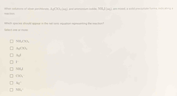 When solutions of silver perchlorate, AgClO_4(aq) , and ammonium iodide NH_4I(aq) , are mixed, a solid precipitate forms, indicating a
reaction
Which species should appear in the net ionic equation representing the reaction?
Select one or more:
NH_4ClO_4
AgClO_4
AgI
I^-
NH_4I
ClO_4^(-
Ag^+)
NH_4^+