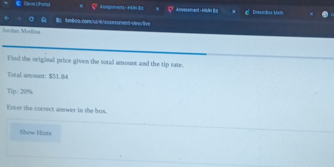 Clever | Portal x Assignments - HMH Ed Assessment - HMH Ed * DreamBox Math 
hmhco.com/ui/#/assessment-view/live 
Jordan Medina 
Find the original price given the total amount and the tip rate. 
Total amount: $51.84
Tip: 20%
Enter the correct answer in the box. 
Show Hints