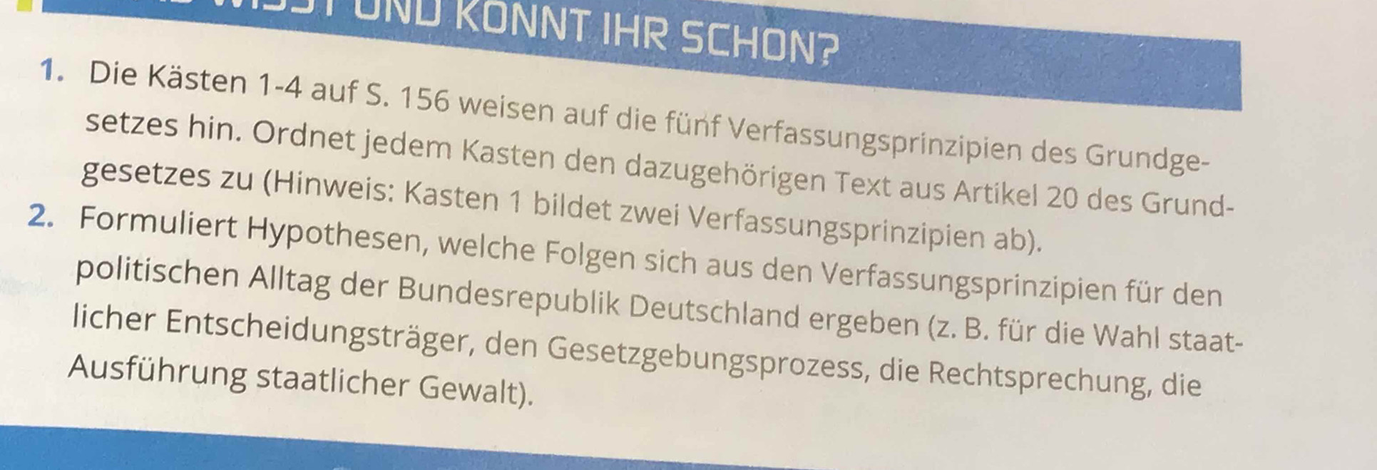 ST UND KONNT IHR SCHON? 
1. Die Kästen 1-4 auf S. 156 weisen auf die fünf Verfassungsprinzipien des Grundge- 
setzes hin. Ordnet jedem Kasten den dazugehörigen Text aus Artikel 20 des Grund- 
gesetzes zu (Hinweis: Kasten 1 bildet zwei Verfassungsprinzipien ab). 
2. Formuliert Hypothesen, welche Folgen sich aus den Verfassungsprinzipien für den 
politischen Alltag der Bundesrepublik Deutschland ergeben (z. B. für die Wahl staat- 
licher Entscheidungsträger, den Gesetzgebungsprozess, die Rechtsprechung, die 
Ausführung staatlicher Gewalt).