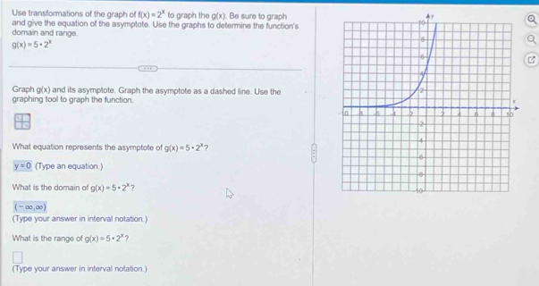 Use transformations of the graph of f(x)=2^x to graph the g(x)
and give the equation of the asymptote. Use the graphs to determine the function's . Be sure to graph 
domain and range.
g(x)=5· 2^x
B 
Graph g(x) and its asymptote. Graph the asymptote as a dashed line. Use the 
graphing tool to graph the function. 
What equation represents the asymptote of g(x)=5· 2^x 7
y=0 (Type an equation.) 
What is the domain of g(x)=5· 2^x ?
(-∈fty ,∈fty )
(Type your answer in interval notation.) 
What is the range of g(x)=5· 2^x ? 
(Type your answer in interval notation.)