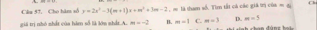 m=0. 
Câu 57. Cho hàm số y=2x^2-3(m+1)x+m^2+3m-2 , m là tham số. Tìm tất cả các giá trị của m đá Ch
giá trị nhỏ nhất của hàm số là lớn nhất.A. m=-2 B. m=1 C. m=3 D. m=5
sinh chon đúng hoặ