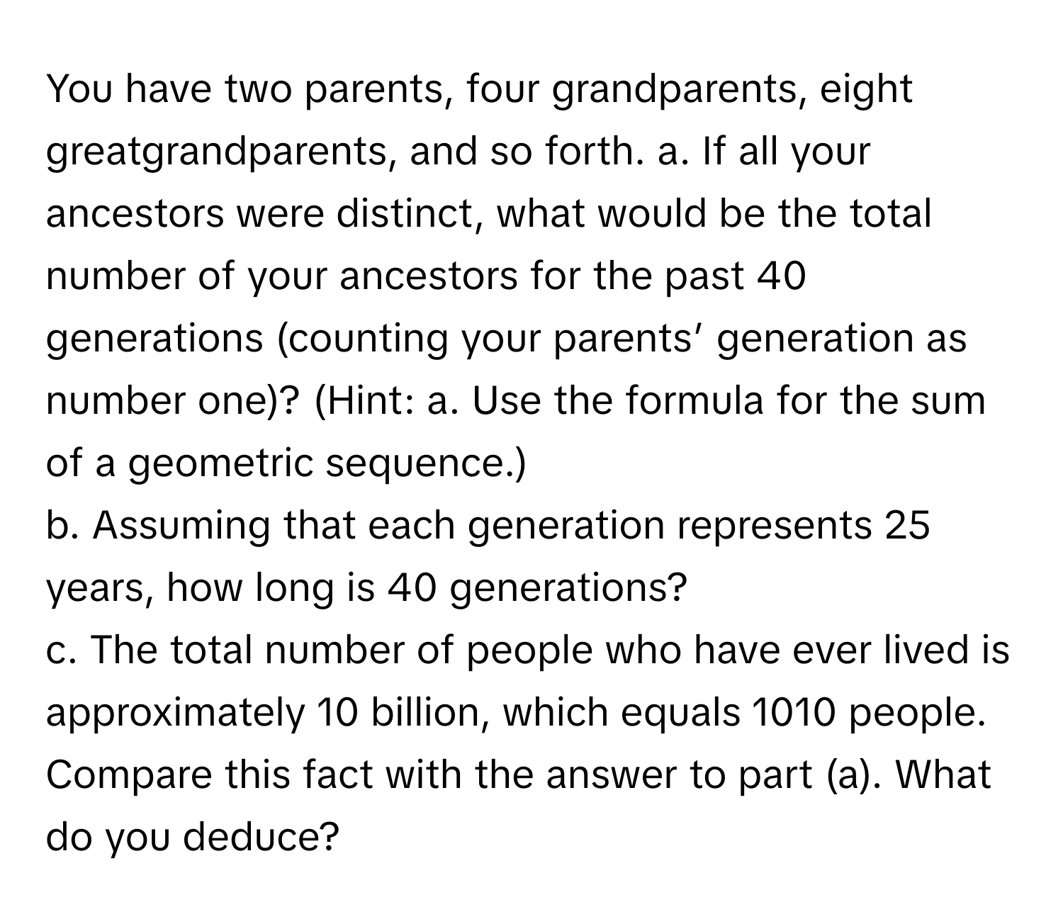 You have two parents, four grandparents, eight greatgrandparents, and so forth. a. If all your ancestors were distinct, what would be the total number of your ancestors for the past 40 generations (counting your parents’ generation as number one)? (Hint:   a. Use the formula for the sum of a geometric sequence.) 
b. Assuming that each generation represents 25 years, how long is 40 generations? 
c. The total number of people who have ever lived is approximately 10 billion, which equals 1010 people. 
Compare this fact with the answer to part (a). What do you deduce?