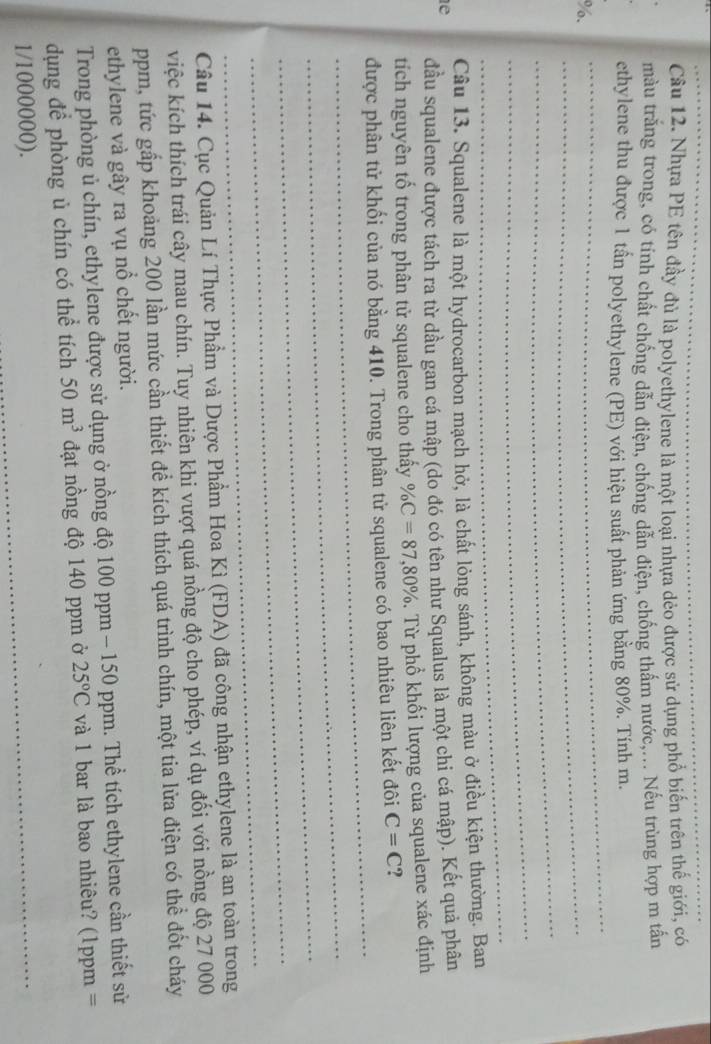 Nhựa PE tên đầy đủ là polyethylene là một loại nhựa dẻo được sử dụng phổ biến trên thế giới, có
màu trắng trong, có tính chất chống dẫn điện, chống dẫn điện, chống thấm nước,... Nếu trùng hợp m tấn
ethylene thu được 1 tấn polyethylene (PE) với hiệu suất phản ứng bằng 80%. Tính m.
%.
_
_
_
_
_
Câu 13. Squalene là một hydrocarbon mạch hở, là chất lỏng sánh, không màu ở điều kiện thường. Ban
e
đầu squalene được tách ra từ dầu gan cá mập (do đó có tên như Squalus là một chi cá mập). Kết quả phân
tích nguyên tố trong phân tử squalene cho thấy % C=87,80%. Từ phổ khối lượng của squalene xác định
_
được phân tử khối của nó bằng 410. Trong phân tử squalene có bao nhiêu liên kết đôi C=C ?
_
_
_
_
Câu 14. Cục Quản Lí Thực Phẩm và Dược Phẩm Hoa Kì (FDA) đã công nhận ethylene là an toàn trong
việc kích thích trái cây mau chín. Tuy nhiên khi vượt quá nồng độ cho phép, ví dụ đối với nồng độ 27 000
ppm, tức gấp khoảng 200 lần mức cần thiết để kích thích quá trình chín, một tia lửa điện có thể đốt cháy
ethylene và gây ra vụ nổ chết người.
Trong phòng ủ chín, ethylene được sử dụng ở nồng độ 100 ppm - 150 ppm. Thể tích ethylene cần thiết sử
dụng để phòng ủ chín có thể tích 50m^3 đạt nồng độ 140 ppm ở 25°C và 1 bar là bao nhiêu? (1ppm =
1/1000000).
_