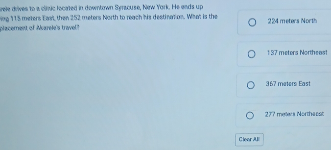 rele drives to a clinic located in downtown Syracuse, New York. He ends up
ing 115 meters East, then 252 meters North to reach his destination. What is the 224 meters North
placement of Akarele's travel?
137 meters Northeast
367 meters East
277 meters Northeast
Clear All