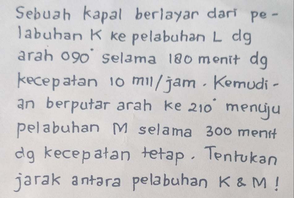 Sebuah kapal berlayar dart pe- 
labuhan K ke pelabuhan L dg 
arah ogo' selama 180 menit dg 
kecepatan 10 mil/ jam. Kemudi- 
an berputar arah ke 210° menciju 
pelabuhan M selama 300 menit 
dg kecepatan terap. Tenrukan 
jarak antara pelabuhan K M!