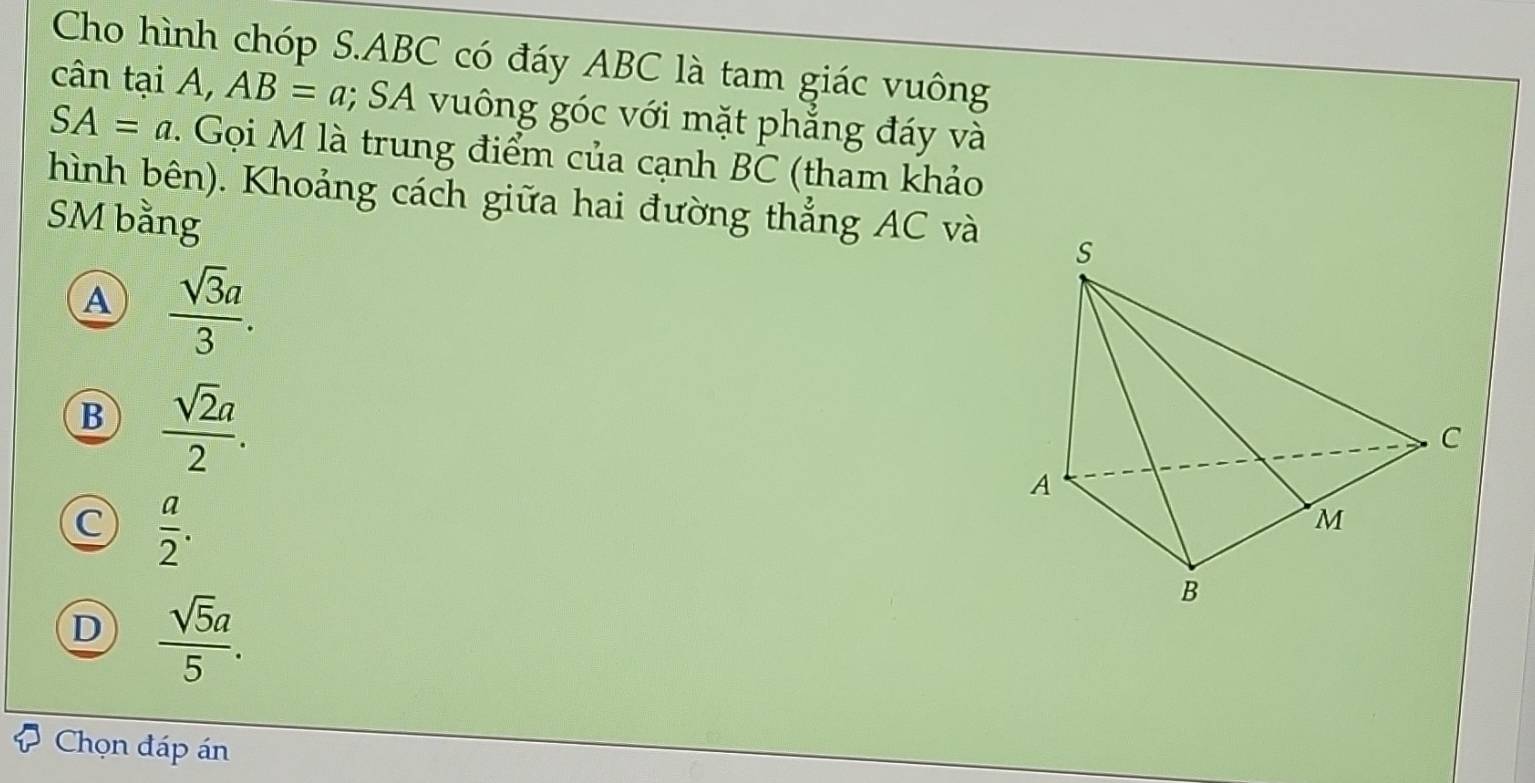 Cho hình chóp S. ABC có đáy ABC là tam giác vuông
cân tại A, AB=a; SA vuông góc với mặt phẳng đáy và
SA=a. Gọi M là trung điểm của cạnh BC (tham khảo
hình bên). Khoảng cách giữa hai đường thẳng AC và
SM bằng
A  sqrt(3)a/3 .
B  sqrt(2)a/2 .
C  a/2 .
D  sqrt(5)a/5 . 
Chọn đáp án