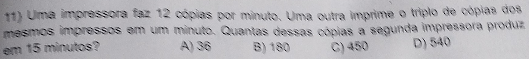 Uma impressora faz 12 cópias por minuto. Uma outra imprime o triplo de cópias dos
mesmos impressos em um minuto. Quantas dessas cópias a segunda impressora produz
em 15 minutos? A) 36 B) 180 C) 450 D) 540