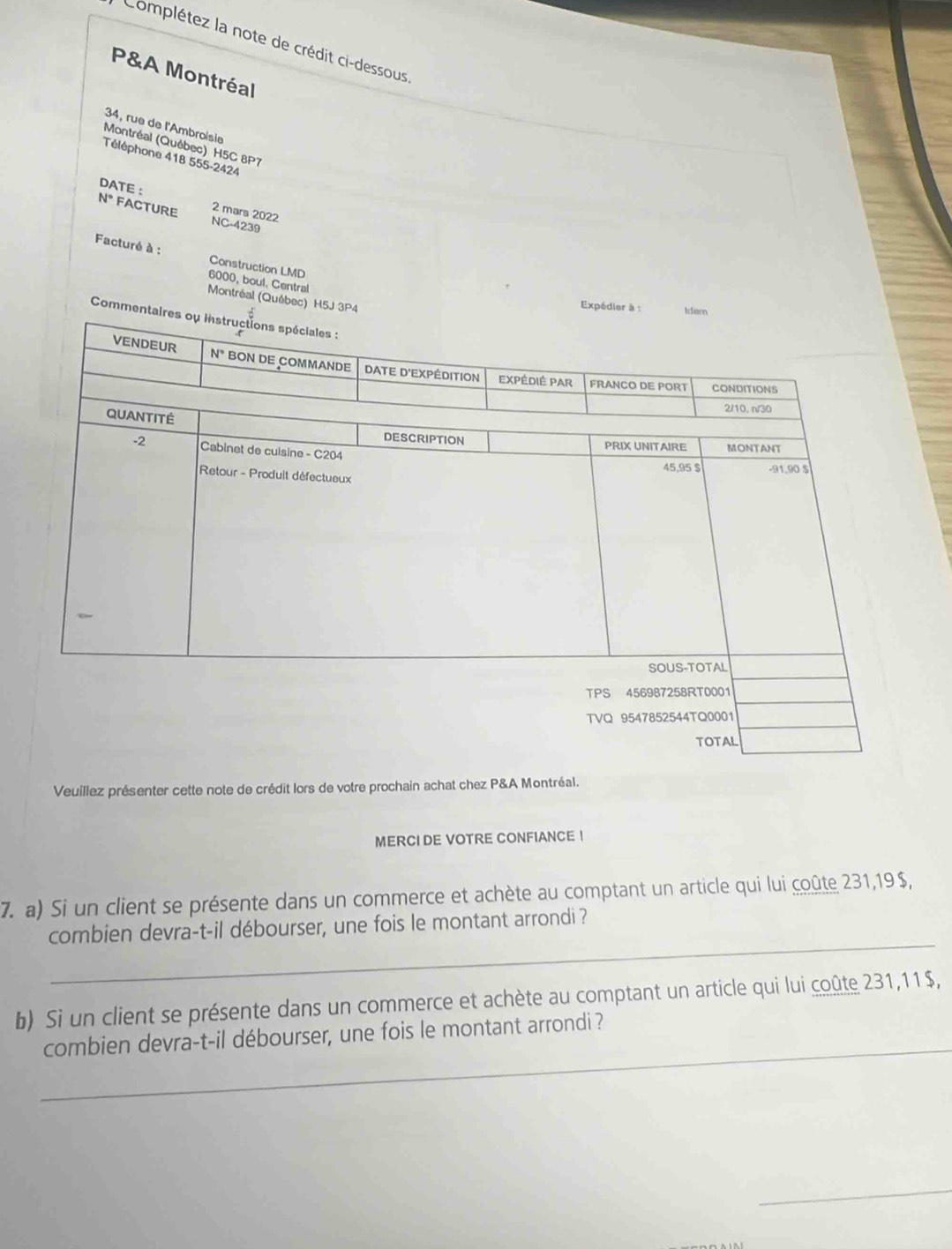 Complétez la note de crédit ci-dessous
P&A Montréal
34, rue de l'Ambroïsie
Montréal (Québec) H5C 8P7
Téléphone 418 555-2424
DATE : 2 mars 2022
N° FACTURE NC-4239
Facturé à : Construction LMD
6000, boul. Central
Montréal (Québec) H5J
Expéd
Comm
Veuillez présenter cette note de crédit lors de votre prochain achat chez P&A Montréal.
MERCI DE VOTRE CONFIANCE !
7. a) Si un client se présente dans un commerce et achète au comptant un article qui lui coûte 231,19$,
_
combien devra-t-il débourser, une fois le montant arrondi ?
b) Si un client se présente dans un commerce et achète au comptant un article qui lui coûte 231,11$,
_combien devra-t-il débourser, une fois le montant arrondi ?
_