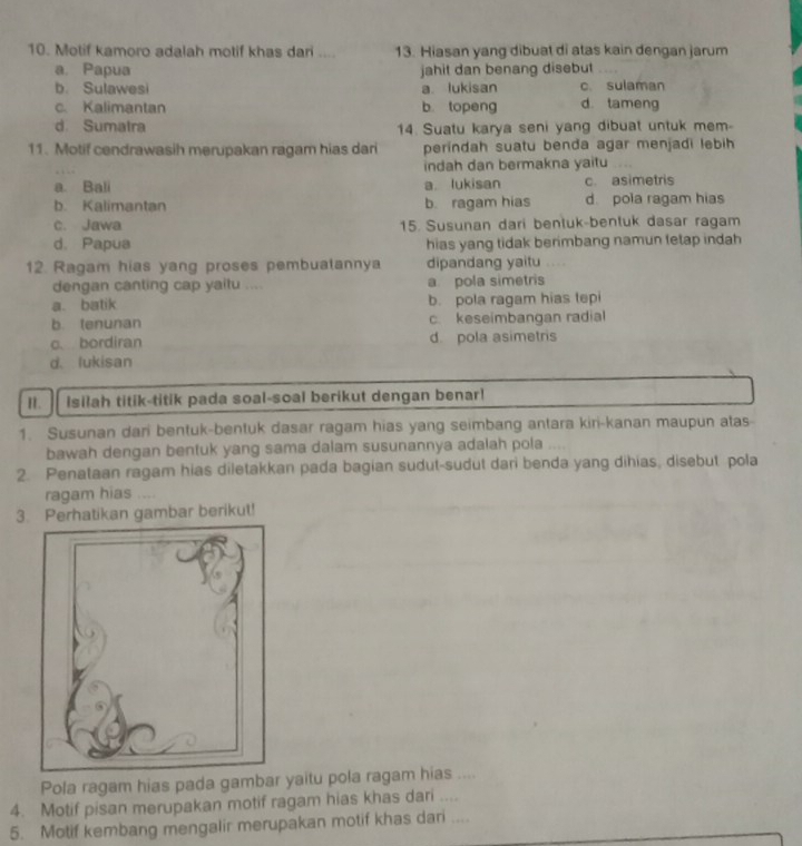 Motif kamoro adalah motif khas dari .... 13. Hiasan yang dibuat di atas kain dengan jarum
a. Papua jahit dan benang disebut
b. Sulawesi a lukisan c. sulaman
c. Kalimantan b. topeng d. tameng
d Sumatra 14. Suatu karya seni yang dibuat untuk mem-
11. Motif cendrawasih merupakan ragam hias dari perindah suatu benda agar menjadi lebih
indah dan bermakna yaitu
a. Bali a lukisan c. asimetris
b. Kalimantan b. ragam hias d pola ragam hias
c. Jawa 15. Susunan dari bentuk-bentuk dasar ragam
d. Papua hias yang tidak berimbang namun fetap indah
12. Ragam hias yang proses pembuatannya dipandang yaitu
dengan canting cap yaitu .... a pola simetris
a. batik b. pola ragam hias tepi
b. tenunan c. keseimbangan radial
c. bordiran d. pola asimetris
d. lukisan
I. Isilah titik-titik pada soal-soal berikut dengan benar!
1. Susunan dari bentuk-bentuk dasar ragam hias yang seimbang antara kiri-kanan maupun atas
bawah dengan bentuk yang sama dalam susunannya adalah pola
2. Penataan ragam hias diletakkan pada bagian sudut-sudut dari benda yang dihias, disebut pola
ragam hias
3. Perhatikan gambar berikut!
Pola ragam hias pada gambar yaitu pola ragam hias ....
4. Motif pisan merupakan motif ragam hias khas dari ....
5. Motif kembang mengalir merupakan motif khas dari ....