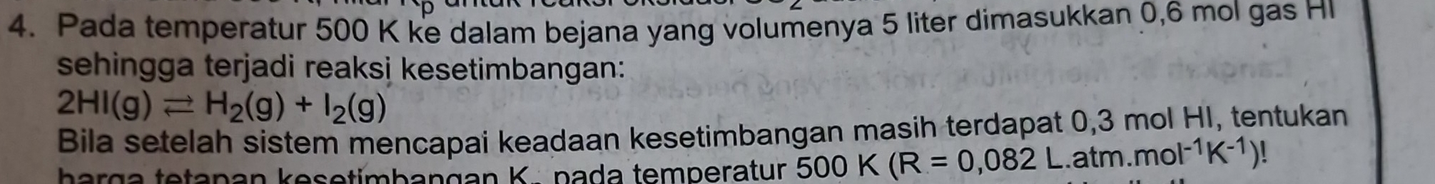 Pada temperatur 500 K ke dalam bejana yang volumenya 5 liter dimasukkan 0,6 mol gas HI 
sehingga terjadi reaksi kesetimbangan:
2HI(g)leftharpoons H_2(g)+I_2(g)
Bila setelah sistem mencapai keadaan kesetimbangan masih terdapat 0,3 mol HI, tentukan 
harga tetapan kesetimbangan K. pada temperatur 500K(R=0,082L.atm.mol^(-1)K^(-1))