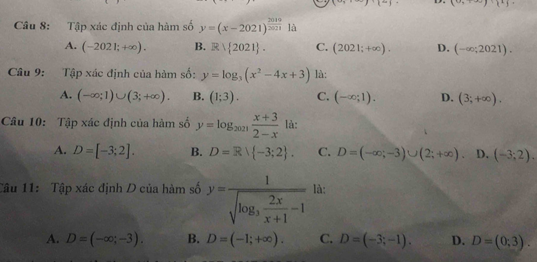 (9)(7) D. (0,100)(11). 
Câu 8: Tập xác định của hàm số y=(x-2021)^ 2019/2021  là
A. (-2021;+∈fty ). B. Rvee  2021. C. (2021;+∈fty ). D. (-∈fty ;2021). 
Câu 9: Tập xác định của hàm số: y=log _3(x^2-4x+3) là:
A. (-∈fty ;1)∪ (3;+∈fty ). B. (1;3). C. (-∈fty ;1). D. (3;+∈fty ). 
Câu 10: Tập xác định của hàm số y=log _2021 (x+3)/2-x  là:
A. D=[-3;2]. B. D=R -3;2. C. D=(-∈fty ;-3)∪ (2;+∈fty ). D. (-3;2). 
Câu 11: Tập xác định D của hàm số y=frac 1sqrt(log _3) 2x/x+1 -1 là:
A. D=(-∈fty ;-3). B. D=(-1;+∈fty ). C. D=(-3;-1). D. D=(0;3).