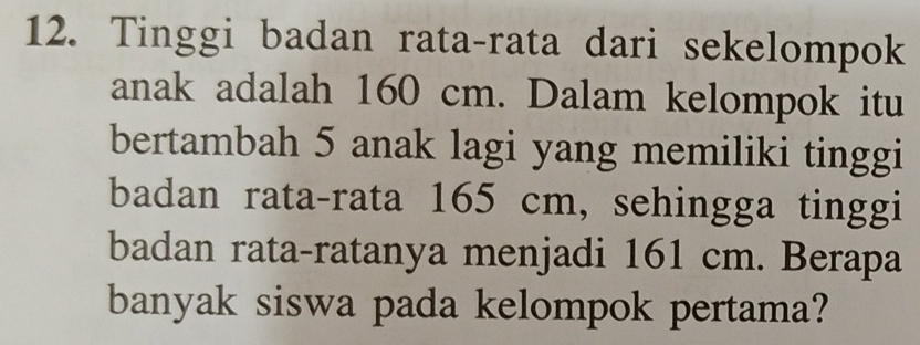 Tinggi badan rata-rata dari sekelompok 
anak adalah 160 cm. Dalam kelompok itu 
bertambah 5 anak lagi yang memiliki tinggi 
badan rata-rata 165 cm, sehingga tinggi 
badan rata-ratanya menjadi 161 cm. Berapa 
banyak siswa pada kelompok pertama?