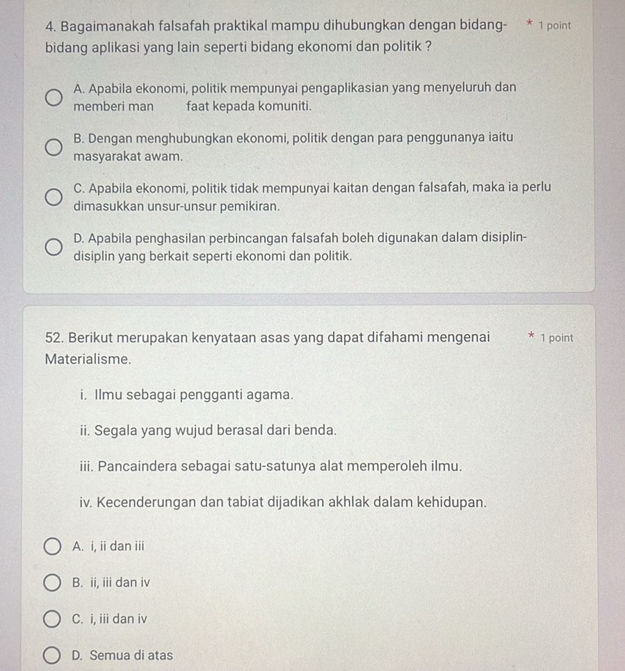 Bagaimanakah falsafah praktikal mampu dihubungkan dengan bidang- * 1 point
bidang aplikasi yang lain seperti bidang ekonomi dan politik ?
A. Apabila ekonomi, politik mempunyai pengaplikasian yang menyeluruh dan
memberi man faat kepada komuniti.
B. Dengan menghubungkan ekonomi, politik dengan para penggunanya iaitu
masyarakat awam.
C. Apabila ekonomi, politik tidak mempunyai kaitan dengan falsafah, maka ia perlu
dimasukkan unsur-unsur pemikiran.
D. Apabila penghasilan perbincangan falsafah boleh digunakan dalam disiplin-
disiplin yang berkait seperti ekonomi dan politik.
52. Berikut merupakan kenyataan asas yang dapat difahami mengenai * 1 point
Materialisme.
i. Ilmu sebagai pengganti agama.
ii. Segala yang wujud berasal dari benda.
iii. Pancaindera sebagai satu-satunya alat memperoleh ilmu.
iv. Kecenderungan dan tabiat dijadikan akhlak dalam kehidupan.
A. i, ii dan iii
B. ii, iii dan iv
C. i, iii dan iv
D. Semua di atas