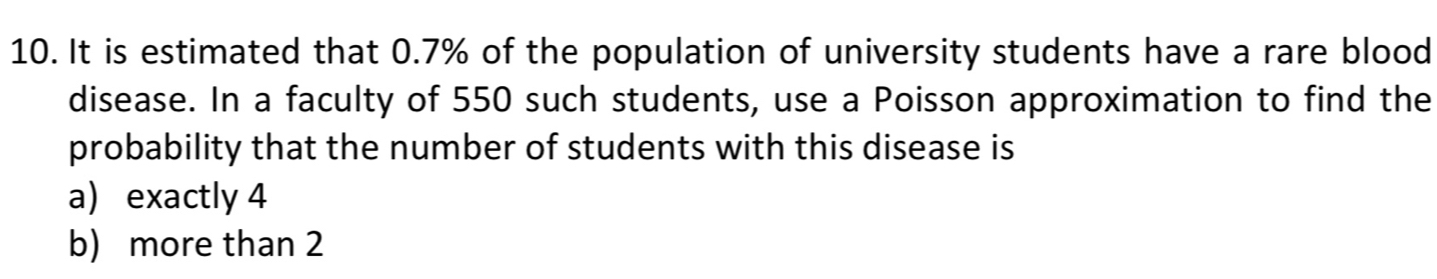 It is estimated that 0.7% of the population of university students have a rare blood
disease. In a faculty of 550 such students, use a Poisson approximation to find the
probability that the number of students with this disease is
a exactly 4
b) more than 2