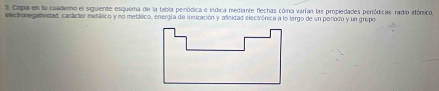 Copia en fu cuaderno el siguiente esquema de la tabla periódica e indica mediante flechas cómo varían las propiedades periódicas: radio atômico, 
electronegatividad, carácter metálico y no metálico, energía de ionización y afinidad electrónica a lo largo de un periodo y un grupo