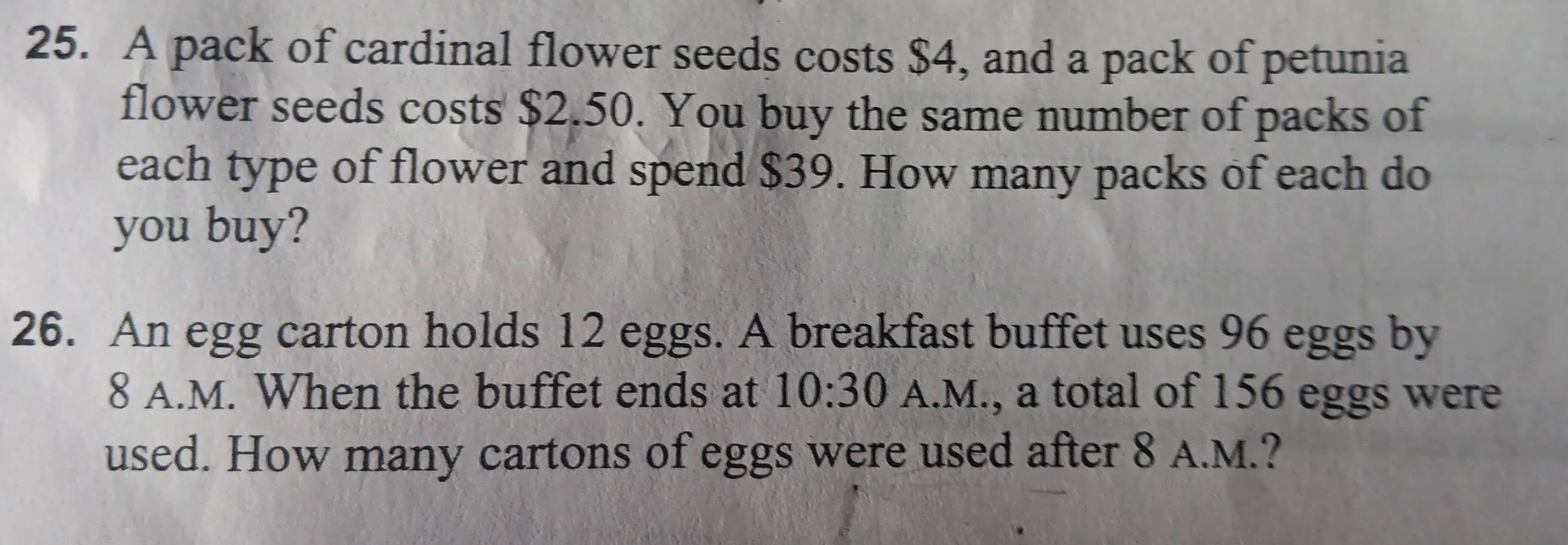 A pack of cardinal flower seeds costs $4, and a pack of petunia 
flower seeds costs $2.50. You buy the same number of packs of 
each type of flower and spend $39. How many packs of each do 
you buy? 
26. An egg carton holds 12 eggs. A breakfast buffet uses 96 eggs by
8 A.M. When the buffet ends at 10:30 A.M., a total of 156 eggs were 
used. How many cartons of eggs were used after 8 A.M.?