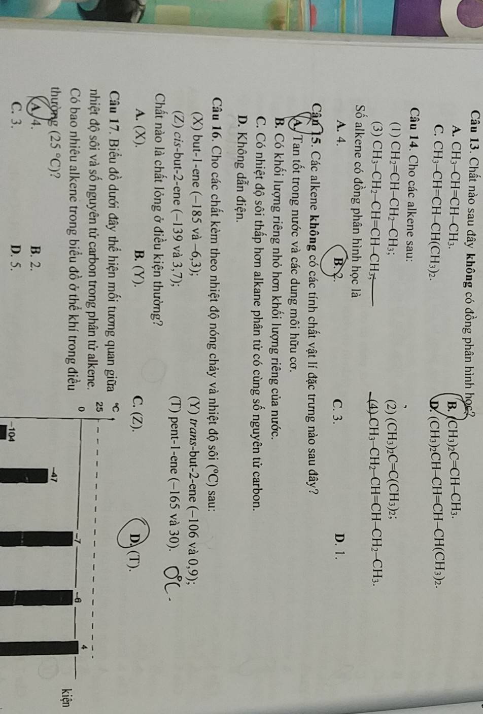 Chất nào sau đây không có đồng phân hình học?
A. CH_3-CH=CH-CH_3. CH_3)_2C=CH-CH_3.
B.
C. CH_3-CH=CH-CH(CH_3)_2. (CH_3)_2CH-CH=CH-CH(CH_3)_2.
D.
Câu 14. Cho các alkene sau:
,
(1) CH_2=CH-CH_2-CH_3; (2) (CH_3)_2C=C(CH_3)_2;
(3) CH_3-CH_2-CH=CH-CH_3; (4) CH_3-CH_2-CH=CH-CH_2-CH_3.
Số alkene có đồng phân hình học là
A. 4. B. 2. C. 3. D. 1.
Cân 15. Các alkene không có các tính chất vật lí đặc trưng nào sau đây?
A Tan tốt trong nước và các dung môi hữu cơ.
B. Có khối lượng riêng nhỏ hơn khối lượng riêng của nước.
C. Có nhiệt độ sôi thấp hơn alkane phân tử có cùng số nguyên tử carbon.
D. Không dẫn điện.
Câu 16. Cho các chất kèm theo nhiệt độ nóng chảy và nhiệt độ sôi (^circ C) sau:
(X) but-1-ene (-185 và -6,3); (Y) trans-but-2-ene (−106 và 0,9)
(Z) cis-but-2-ene (−139 và 3,7); (T) pent-1-ene (−165 và 30).
Chất nào là chất lỏng ở điều kiện thường?
A. (X). B. (Y). D、(T).
Câu 17. Biểu đồ dưới đây thể hiện mối tương quan gi
nhiệt độ sôi và số nguyên tử carbon trong phân tử alken
Có bao nhiêu alkene trong biểu đồ ở thể khí trong đi
n
thường (25°C) 2
A 4. B. 2.
C. 3. D. 5.
