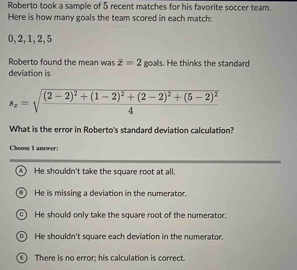 Roberto took a sample of 5 recent matches for his favorite soccer team.
Here is how many goals the team scored in each match:
0, 2, 1, 2, 5
Roberto found the mean was overline x=2 goals. He thinks the standard
deviation is
s_x=sqrt(frac (2-2)^2)+(1-2)^2+(2-2)^2+(5-2)^24
What is the error in Roberto's standard deviation calculation?
Choose 1 answer:
A He shouldn't take the square root at all.
) He is missing a deviation in the numerator.
c) He should only take the square root of the numerator.
D He shouldn't square each deviation in the numerator.
E) There is no error; his calculation is correct.