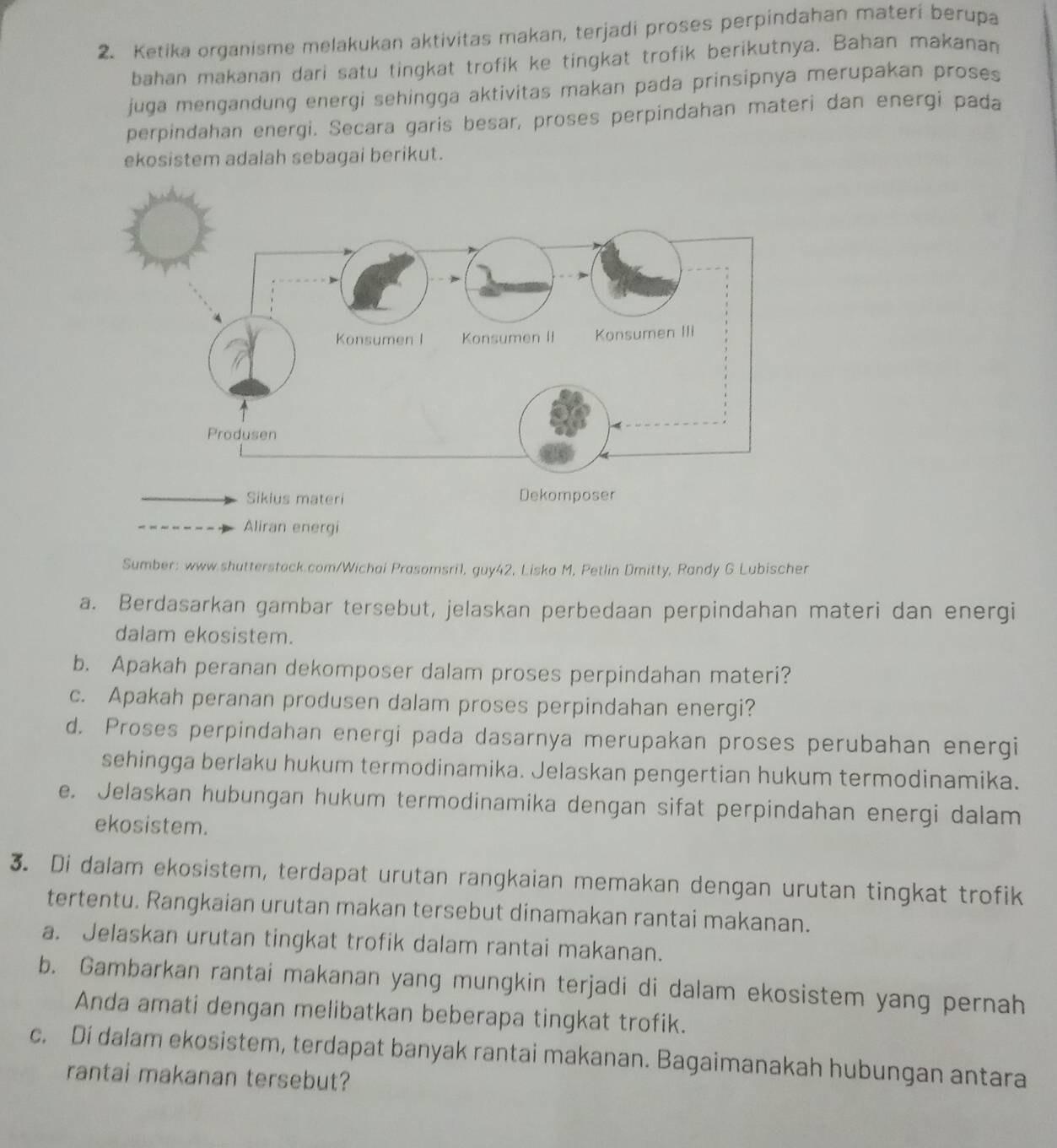 Ketika organisme melakukan aktivitas makan, terjadi proses perpindahan materi berupa
bahan makanan dari satu tingkat trofik ke tingkat trofik berikutnya. Bahan makanan
juga mengandung energi sehingga aktivitas makan pada prinsipnya merupakan proses 
perpindahan energi. Secara garis besar, proses perpindahan materi dan energi pada
ekosistem adalah sebagai berikut.
Aliran energi
Sumber: www.shutterstack.com/Wichai Prasomsri1, guy42, Liska M, Petlin Dmitty, Randy G Lubischer
a. Berdasarkan gambar tersebut, jelaskan perbedaan perpindahan materi dan energi
dalam ekosistem.
b. Apakah peranan dekomposer dalam proses perpindahan materi?
c. Apakah peranan produsen dalam proses perpindahan energi?
d. Proses perpindahan energi pada dasarnya merupakan proses perubahan energi
sehingga berlaku hukum termodinamika. Jelaskan pengertian hukum termodinamika.
e. Jelaskan hubungan hukum termodinamika dengan sifat perpindahan energi dalam
ekosistem.
3. Di dalam ekosistem, terdapat urutan rangkaian memakan dengan urutan tingkat trofik
tertentu. Rangkaian urutan makan tersebut dinamakan rantai makanan.
a. Jelaskan urutan tingkat trofik dalam rantai makanan.
b. Gambarkan rantai makanan yang mungkin terjadi di dalam ekosistem yang pernah
Anda amati dengan melibatkan beberapa tingkat trofik.
c. Di dalam ekosistem, terdapat banyak rantai makanan. Bagaimanakah hubungan antara
rantai makanan tersebut?