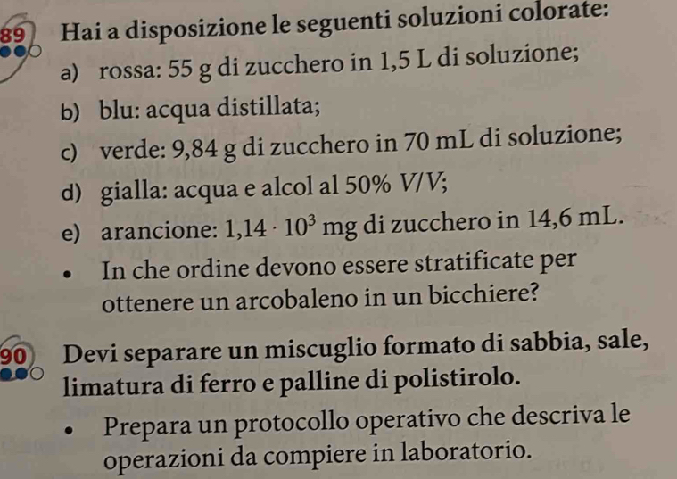 Hai a disposizione le seguenti soluzioni colorate: 
a) rossa: 55 g di zucchero in 1,5 L di soluzione; 
b) blu: acqua distillata; 
c) verde: 9,84 g di zucchero in 70 mL di soluzione; 
d) gialla: acqua e alcol al 50% V/V; 
e) arancione: 1,14· 10^3mg di zucchero in 14,6 mL. 
In che ordine devono essere stratificate per 
ottenere un arcobaleno in un bicchiere?
90 Devi separare un miscuglio formato di sabbia, sale, 
limatura di ferro e palline di polistirolo. 
Prepara un protocollo operativo che descriva le 
operazioni da compiere in laboratorio.