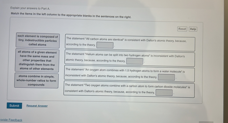 Explain your answers to Part A.
Match the items in the left column to the appropriate blanks in the sentences on the right.
Reset Help
each element is composed of The statement "All carbon atoms are identical" is consistent with Dalton's atomic theory, because,
tiny, indestructible particles
called atoms according to the theory,
all atoms of a given element The statement ''Helium atoms can be split into two hydrogen atoms'' is inconsistent with Dalton's
have the same mass and atomic theory, because, according to the theory,
other properties that
distinguish them from the
atoms of other elements The statement ''An oxygen atom combines with 1.5 hydrogen atoms to form a water molecule'' is
atoms combine in simple. inconsistent with Dalton's atomic theory, because, according to the theory,
whole-number ratios to form
compounds The statement ''Two oxygen atoms combine with a carbon atom to form carbon dioxide molecules'' is
consistent with Dalton's atomic theory, because, according to the theory,
Submit Request Answer
ovide Feedback