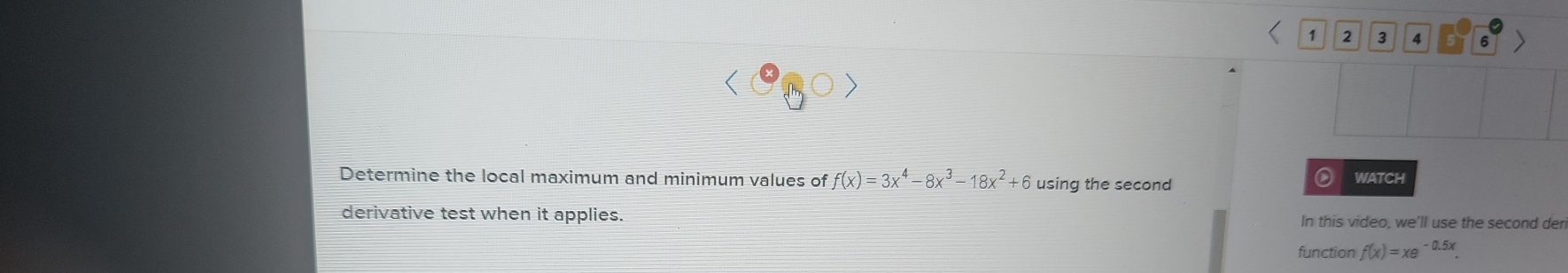 1 2 3 4 6 
Determine the local maximum and minimum values of f(x)=3x^4-8x^3-18x^2+6 using the second WATCH 
derivative test when it applies. In this video, we'll use the second der 
function f(x)=xe^(-0.5x).