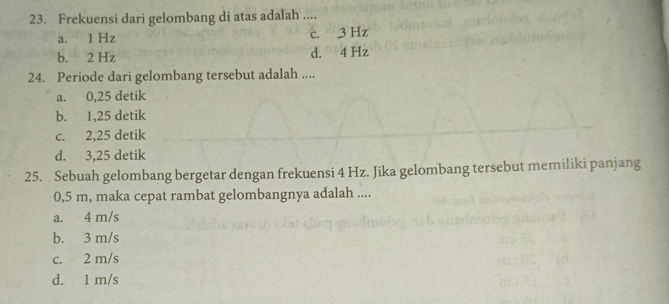 Frekuensi dari gelombang di atas adalah ....
a. 1 Hz c. 3 Hz
b. 2 Hz d. 4 Hz
24. Periode dari gelombang tersebut adalah ....
a. 0,25 detik
b. 1,25 detik
c. 2,25 detik
d. 3,25 detik
25. Sebuah gelombang bergetar dengan frekuensi 4 Hz. Jika gelombang tersebut memiliki panjang
0,5 m, maka cepat rambat gelombangnya adalah ....
a. 4 m/s
b. 3 m/s
c. 2 m/s
d. 1 m/s