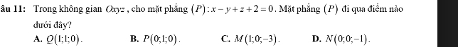 âu 11: Trong không gian Oxyz , cho mặt phắng (P):x-y+z+2=0 Mặt phẳng (P) đi qua điểm nào
đưới đây?
A. Q(1;1;0). B. P(0;1;0). C. M(1;0;-3). D. N(0;0;-1).