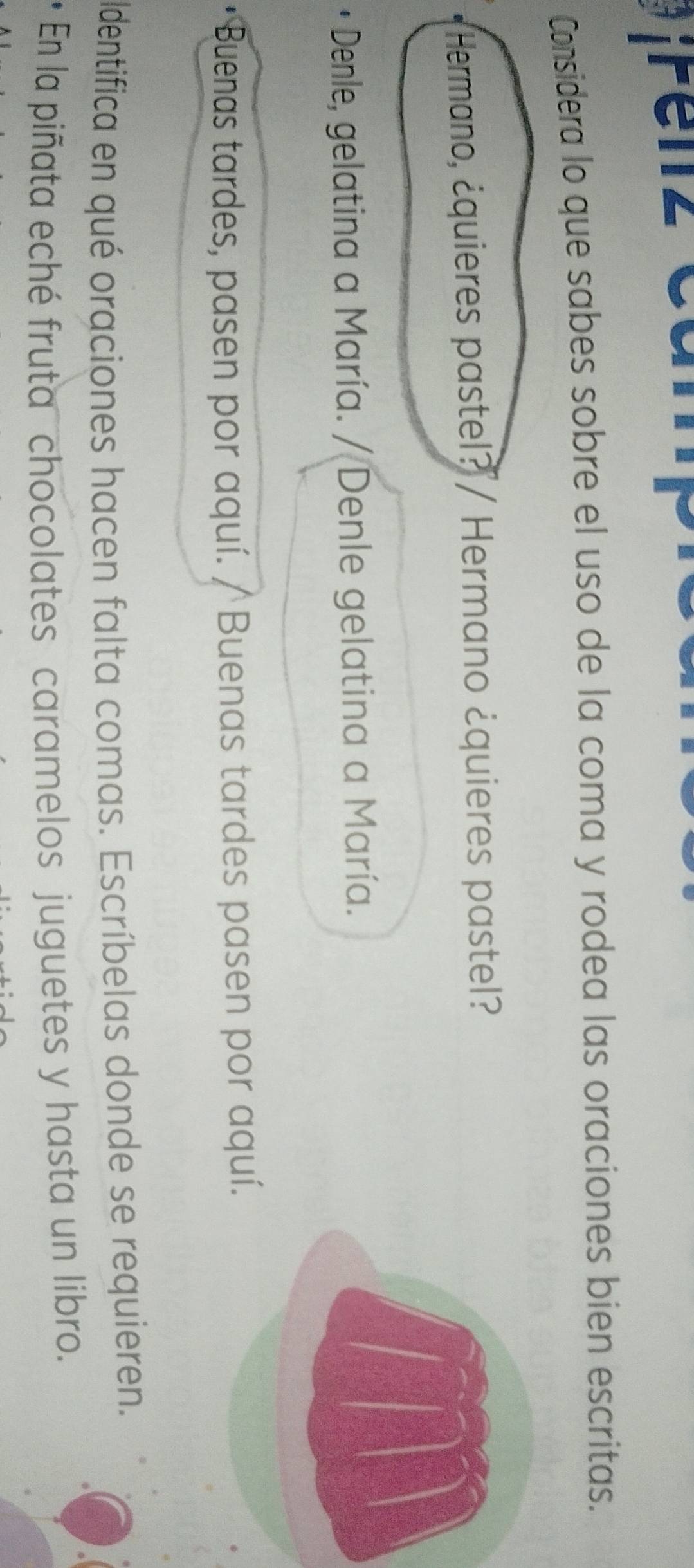 ¡renz cai 
Considera lo que sabes sobre el uso de la coma y rodea las oraciones bien escritas. 
Hermano, ¿quieres pastel? / Hermano ¿quieres pastel? 
* Denle, gelatina a María. / Denle gelatina a María. 
Buenas tardes, pasen por aquí. / Buenas tardes pasen por aquí. 
ldentifica en qué oraciones hacen falta comas. Escríbelas donde se requieren. 
* En la piñata eché fruta chocolates caramelos juguetes y hasta un libro.